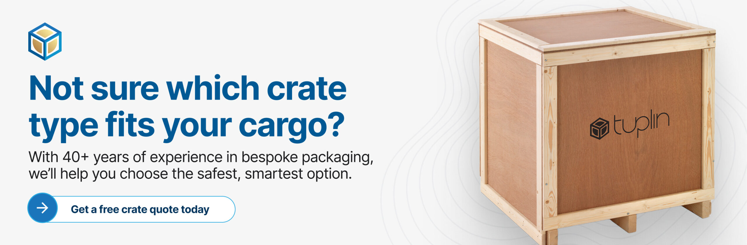 Banner showing a wooden crate with the text, With 40+ years of experience in bespoke packaging, we’ll help you choose the safest, smartest option. Get a crate quote today.